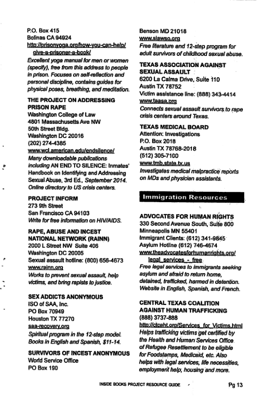 PO. Box 415 Bolinas CA 94624 hite/forisonvoga.arahowyou-car-helo/ alve-s-orisoner-a-bookl Excolent yoga manual for men or women (spocty), 2@ from this address o peoplo in prison. Focuses on selfsflection and porsonal discipin, contains guides for ~physical poses, broething, and meditation. ‘THE PROJECT ON ADDRESSING. PRISON RAPE Washington College of Law 4801 Massachusets Ave NW. 50th Stroet Bldg. Washington DC 20016 (202) 2744385 ‘el american.eculendsilence! Many downioadable publicstions. including AN END TO SILENCE: tnmtes’ Handbook on Idontiying and Addroasing Sexual Abuse, 3rd Ed, Seplember 2014, Oniine dirsctory o US criss centers. PROJECT INFORM 273 9th Stroet San Francisco CA94103 Wit for froe information on HIV/AIDS. RAPE, ABUSE AND INCEST NATIONAL NETWORK (RAINN) 2000 L Street NW Suite 408 ‘Washington DC 20005 ‘Sexual assault hotline: (800) 6564673 wwrainnong Works to provent soxual assaul, help. victims, and bring rapist fo justico. SEX ADDICTS ANONYMOUS 150 0f SAR, tnc. PO Box 70049 Houston TX 77270 saa-ecoverv.on Spirtual program in the 12-stop modol ‘Books n Engiish and Spanish, $11-14. ’SURVIVORS OF INCEST ANONYMOUS. ‘World Service Office PO Box 180 Benson MD 21018 owwsiawno o Froe lteraturo and 12-step program for ‘adut survivors of chidhood sexual abuss. ‘TEXAS ASSOCIATION AGAINST SEXUAL ASSAULT 6200 La Caima Diive, Suite 110 Austin TX 78752 Victim assistance ine: (888) 3434414 v taasa.or Connects sexual assaut suvivors o rape isis canters around Texas. ‘TEXAS MEDICAL BOARD Atention: PO, Box 2018 Austin TX 78768-2018 (512) 3057100 s mbstalo.txus Invesfigates medical maipractice reports ‘on MDs and physician assistents. Immigration Resources ADVOCATES FOR HUMAN RIGHTS 330 Second Avenue South, Sue 800 Minneapolis MN 55401 Immigrant Clents: (612) 341-9845 Asylum Hotlie (612) 746-4674 wwheadvocatestortumenrihts.orol legal services - free Froo logal sevices (o inmigrants seaking ‘asylum and afrad to rolum home, dotained, trfficked, harmed in delention. Websitoin English, Spanish, and Fronch. CENTRAL TEXAS COALITION AGAINST HUMAN TRAFFICKING (888) 3737-888 htad/dcaht oro/Servces_for Victms.himl Helps traficking victims got certfed by the Hasith and Hiuman Services Office. of Refugeo Ressttement to be eligible for Foodstamps, Medicaid, otc. Also helps with logal services, lfe necessites, ‘omploymerit help; housing and more. NS0E BOOKS PROECT RESOURCE Gle - Pg13